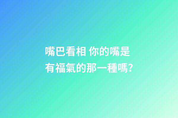 嘴巴看相 你的嘴是有福氣的那一種嗎？